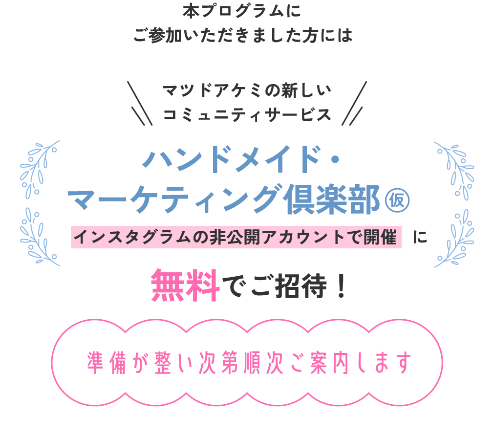 本プログラムにご参加いただきました方にはマツドアケミの新しいコミュニティサービスハンドメイド・マーケティング倶楽部（仮）（インスタグラムの非公開アカウントで開催）に無料でご招待！（準備が整い次第順次ご案内します）