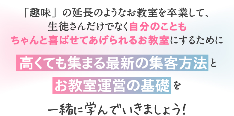 「趣味」の延長のようなお教室を卒業して、生徒さんだけでなく自分のこともちゃんと喜ばせてあげられるお教室にするために高くても集まる最新の集客方法 とお教室運営の基礎 を一緒に学んでいきましょう！
